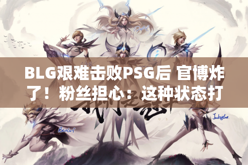 BLG艰难击败PSG后 官博炸了！粉丝担心：这种状态打T1会被封0次