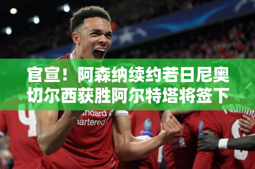 官宣！阿森纳续约若日尼奥切尔西获胜阿尔特塔将签下另一顶级前锋