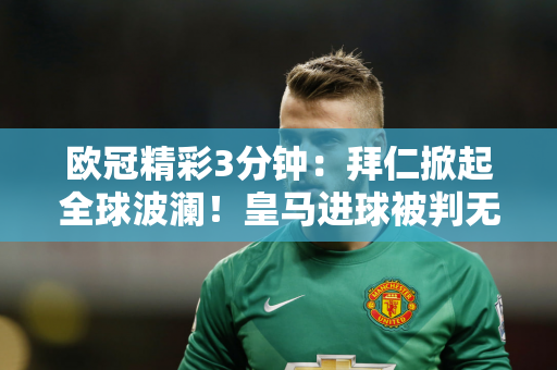 欧冠精彩3分钟：拜仁掀起全球波澜！皇马进球被判无效 7万人欢欣鼓舞