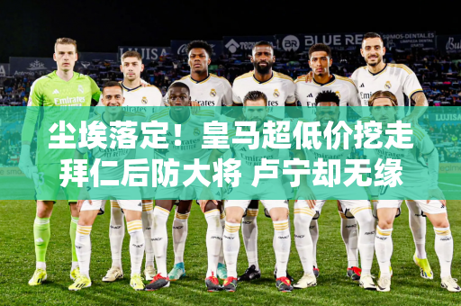 尘埃落定！皇马超低价挖走拜仁后防大将 卢宁却无缘欧冠决赛