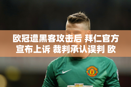 欧冠遭黑客攻击后 拜仁官方宣布上诉 裁判承认误判 欧足联彻查 复赛有希望