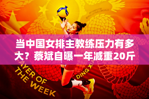 当中国女排主教练压力有多大？蔡斌自曝一年减重20斤 变得苍老憔悴