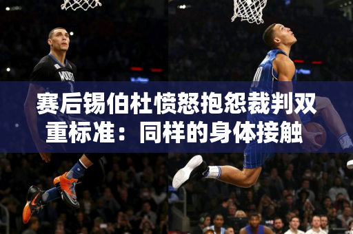 赛后锡伯杜愤怒抱怨裁判双重标准：同样的身体接触 布伦森有轻微接触 而恩比德罚球21次！